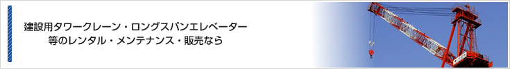 建設用タワークレーン・ロングスパンエレベーター等のレンタル＆メンテナンス＆販売